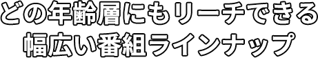 どの年齢層にもリーチできる幅広い番組ラインナップ